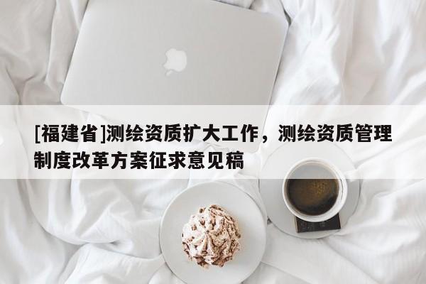 [福建省]測繪資質(zhì)擴大工作，測繪資質(zhì)管理制度改革方案征求意見稿