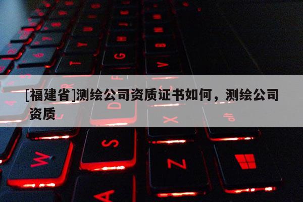 [福建省]測繪公司資質(zhì)證書如何，測繪公司 資質(zhì)