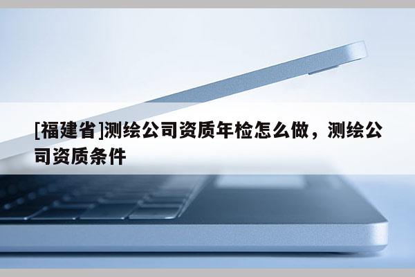 [福建省]測繪公司資質(zhì)年檢怎么做，測繪公司資質(zhì)條件
