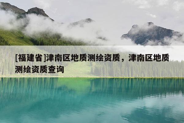 [福建省]津南區(qū)地質(zhì)測繪資質(zhì)，津南區(qū)地質(zhì)測繪資質(zhì)查詢