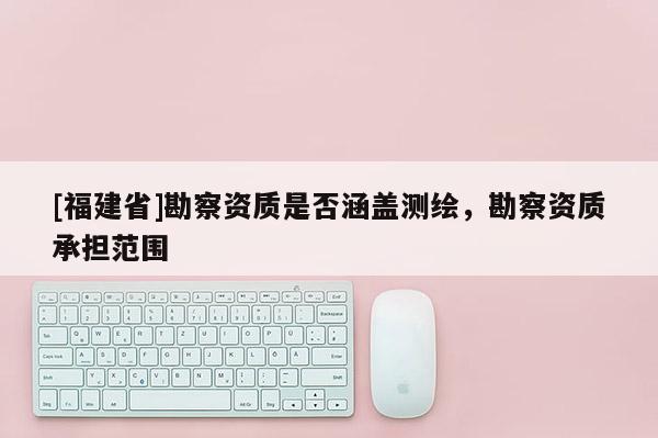 [福建省]勘察資質(zhì)是否涵蓋測繪，勘察資質(zhì)承擔(dān)范圍