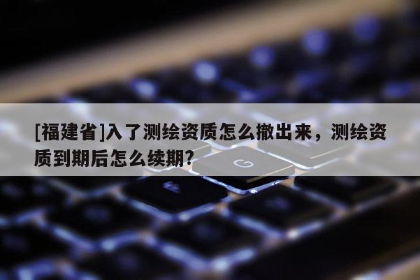 [福建省]入了測(cè)繪資質(zhì)怎么撤出來，測(cè)繪資質(zhì)到期后怎么續(xù)期?