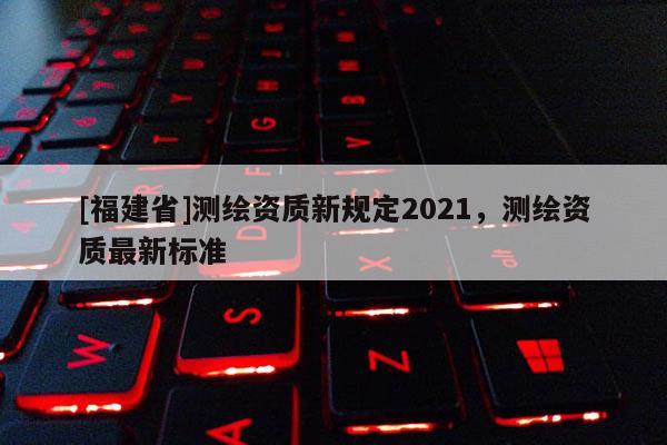 [福建省]測繪資質(zhì)新規(guī)定2021，測繪資質(zhì)最新標(biāo)準(zhǔn)