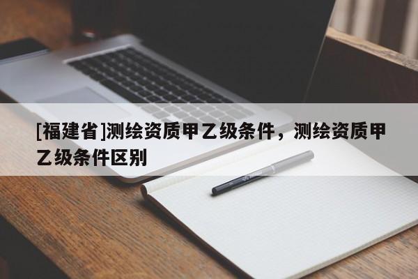 [福建省]測繪資質(zhì)甲乙級(jí)條件，測繪資質(zhì)甲乙級(jí)條件區(qū)別