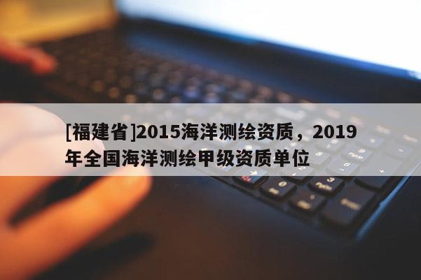 [福建省]2015海洋測繪資質(zhì)，2019年全國海洋測繪甲級資質(zhì)單位