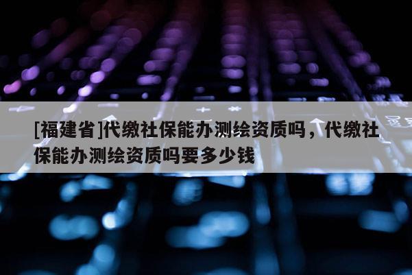 [福建省]代繳社保能辦測繪資質(zhì)嗎，代繳社保能辦測繪資質(zhì)嗎要多少錢