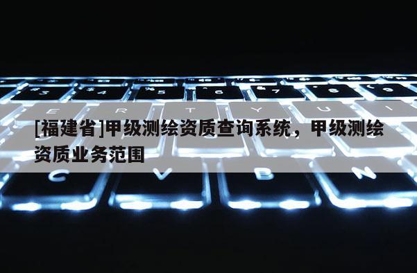 [福建省]甲級測繪資質(zhì)查詢系統(tǒng)，甲級測繪資質(zhì)業(yè)務(wù)范圍