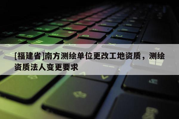 [福建省]南方測(cè)繪單位更改工地資質(zhì)，測(cè)繪資質(zhì)法人變更要求