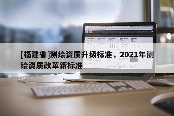 [福建省]測繪資質(zhì)升級(jí)標(biāo)準(zhǔn)，2021年測繪資質(zhì)改革新標(biāo)準(zhǔn)