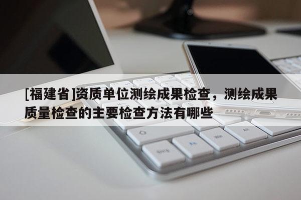 [福建省]資質(zhì)單位測繪成果檢查，測繪成果質(zhì)量檢查的主要檢查方法有哪些