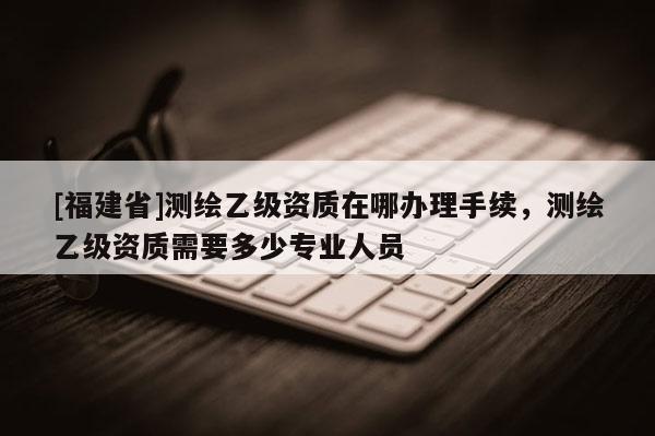 [福建省]測繪乙級資質(zhì)在哪辦理手續(xù)，測繪乙級資質(zhì)需要多少專業(yè)人員