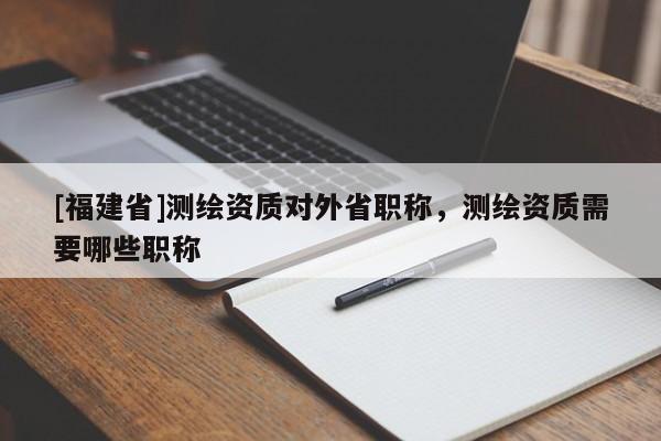 [福建省]測繪資質對外省職稱，測繪資質需要哪些職稱