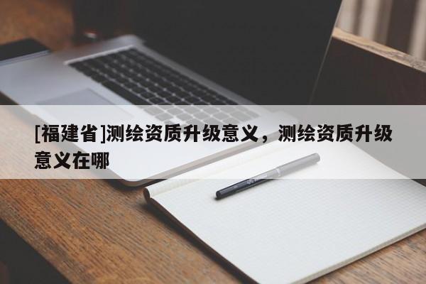[福建省]測(cè)繪資質(zhì)升級(jí)意義，測(cè)繪資質(zhì)升級(jí)意義在哪