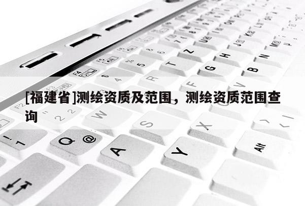 [福建省]測繪資質(zhì)及范圍，測繪資質(zhì)范圍查詢
