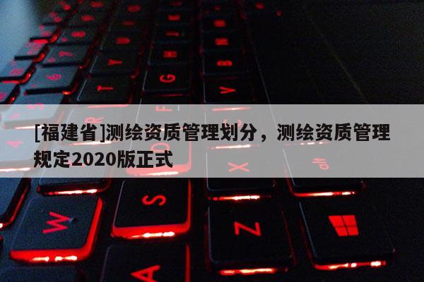 [福建省]測繪資質(zhì)管理劃分，測繪資質(zhì)管理規(guī)定2020版正式
