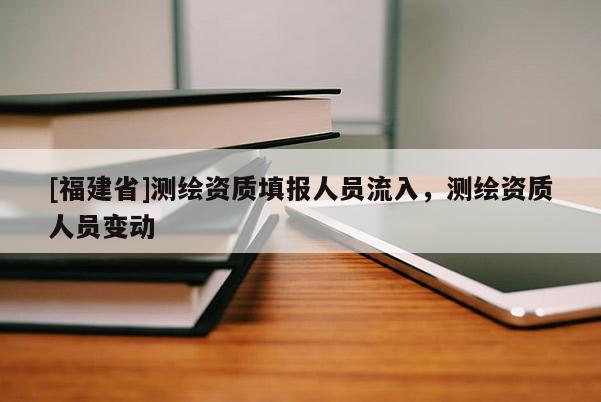 [福建省]測繪資質(zhì)填報人員流入，測繪資質(zhì)人員變動