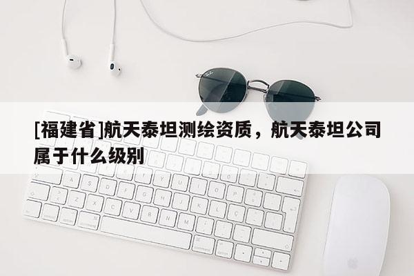 [福建省]航天泰坦測繪資質(zhì)，航天泰坦公司屬于什么級別