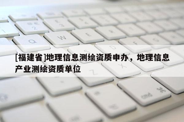 [福建省]地理信息測繪資質(zhì)申辦，地理信息產(chǎn)業(yè)測繪資質(zhì)單位