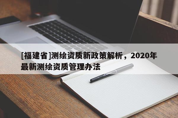 [福建省]測(cè)繪資質(zhì)新政策解析，2020年最新測(cè)繪資質(zhì)管理辦法