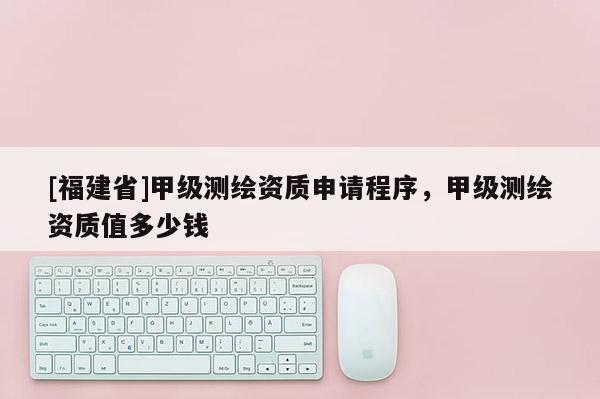 [福建省]甲級測繪資質申請程序，甲級測繪資質值多少錢