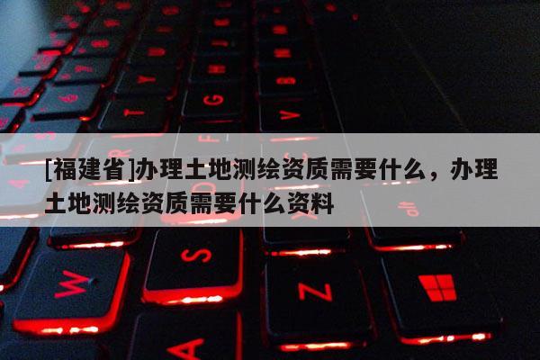 [福建省]辦理土地測(cè)繪資質(zhì)需要什么，辦理土地測(cè)繪資質(zhì)需要什么資料
