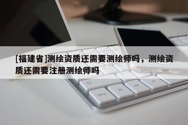 [福建省]測繪資質(zhì)還需要測繪師嗎，測繪資質(zhì)還需要注冊測繪師嗎