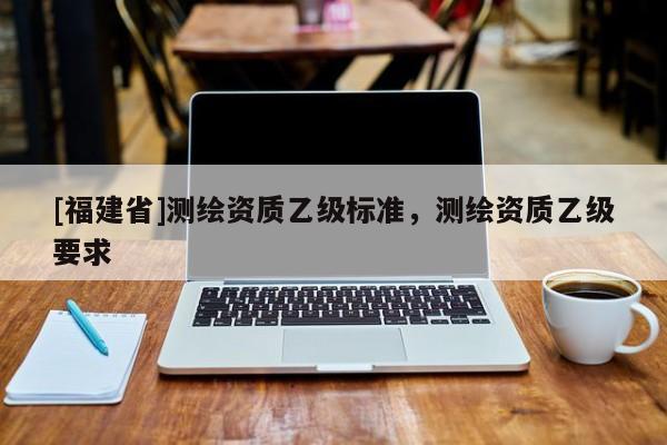 [福建省]測(cè)繪資質(zhì)乙級(jí)標(biāo)準(zhǔn)，測(cè)繪資質(zhì)乙級(jí)要求