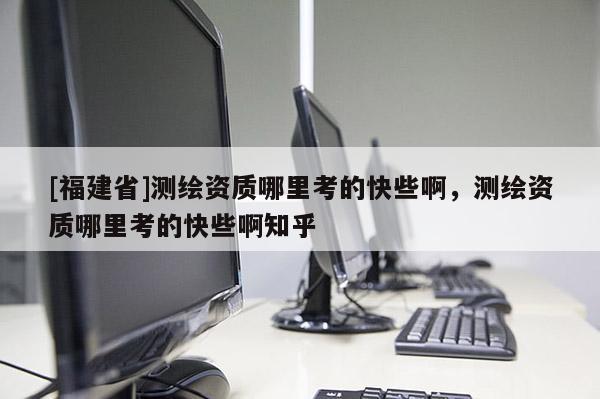 [福建省]測繪資質(zhì)哪里考的快些啊，測繪資質(zhì)哪里考的快些啊知乎