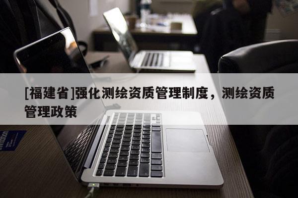 [福建省]強(qiáng)化測(cè)繪資質(zhì)管理制度，測(cè)繪資質(zhì)管理政策