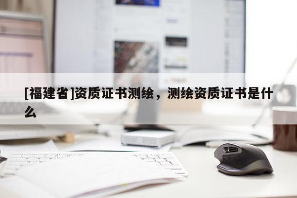 [福建省]資質(zhì)證書測繪，測繪資質(zhì)證書是什么