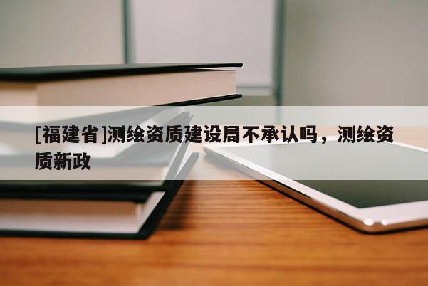 [福建省]測(cè)繪資質(zhì)建設(shè)局不承認(rèn)嗎，測(cè)繪資質(zhì)新政