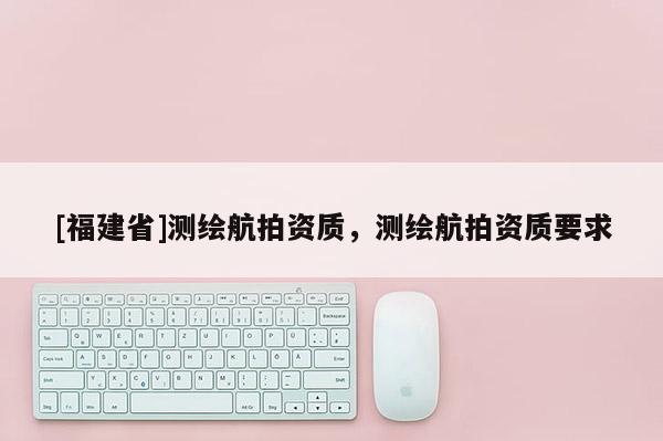[福建省]測(cè)繪航拍資質(zhì)，測(cè)繪航拍資質(zhì)要求
