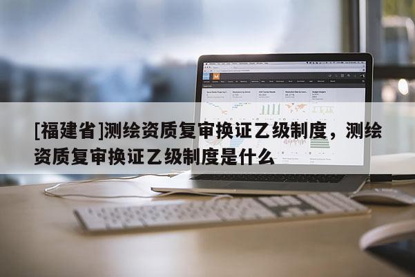 [福建省]測(cè)繪資質(zhì)復(fù)審換證乙級(jí)制度，測(cè)繪資質(zhì)復(fù)審換證乙級(jí)制度是什么