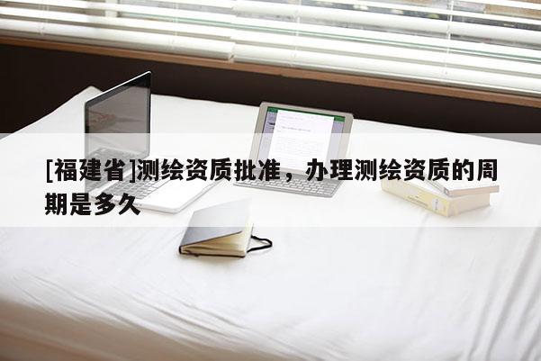 [福建省]測(cè)繪資質(zhì)批準(zhǔn)，辦理測(cè)繪資質(zhì)的周期是多久