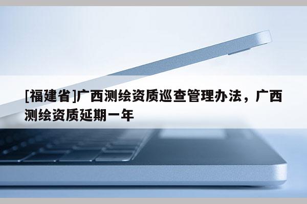 [福建省]廣西測(cè)繪資質(zhì)巡查管理辦法，廣西測(cè)繪資質(zhì)延期一年