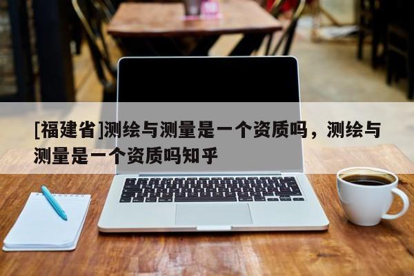 [福建省]測(cè)繪與測(cè)量是一個(gè)資質(zhì)嗎，測(cè)繪與測(cè)量是一個(gè)資質(zhì)嗎知乎