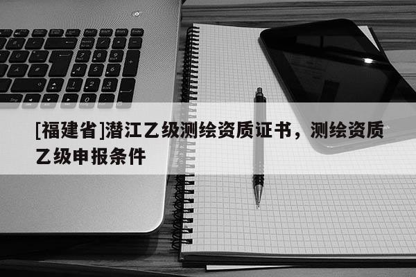 [福建省]潛江乙級測繪資質(zhì)證書，測繪資質(zhì)乙級申報(bào)條件