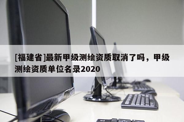 [福建省]最新甲級測繪資質(zhì)取消了嗎，甲級測繪資質(zhì)單位名錄2020