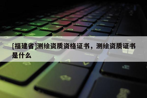[福建省]測繪資質(zhì)資格證書，測繪資質(zhì)證書是什么