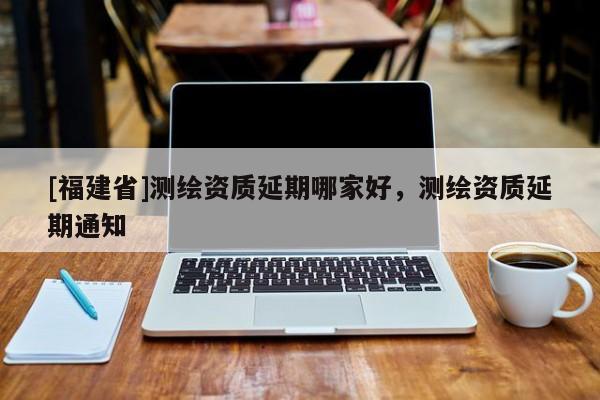 [福建省]測繪資質(zhì)延期哪家好，測繪資質(zhì)延期通知