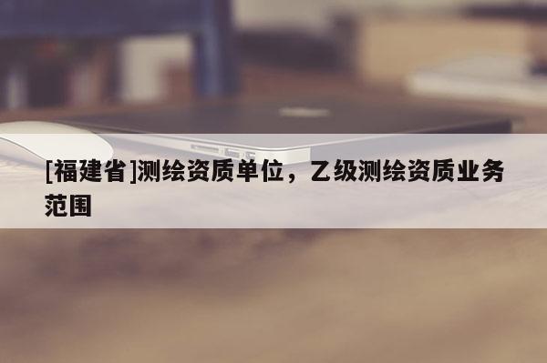 [福建省]測繪資質(zhì)單位，乙級測繪資質(zhì)業(yè)務(wù)范圍