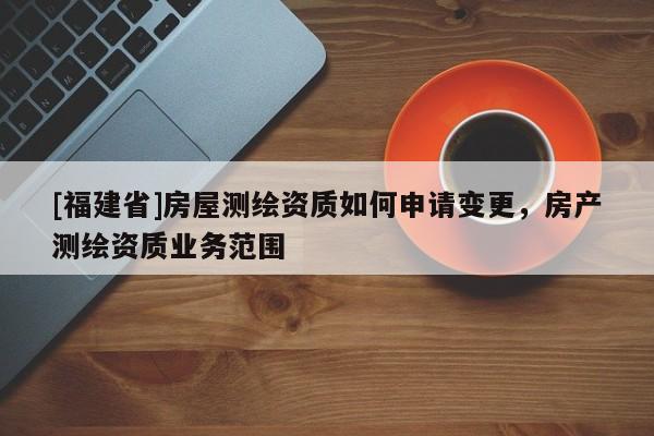 [福建省]房屋測繪資質如何申請變更，房產(chǎn)測繪資質業(yè)務范圍
