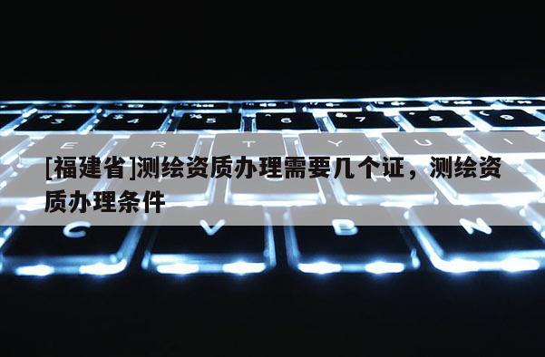 [福建省]測繪資質(zhì)辦理需要幾個(gè)證，測繪資質(zhì)辦理?xiàng)l件