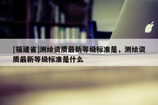 [福建省]測繪資質(zhì)最新等級標(biāo)準(zhǔn)是，測繪資質(zhì)最新等級標(biāo)準(zhǔn)是什么