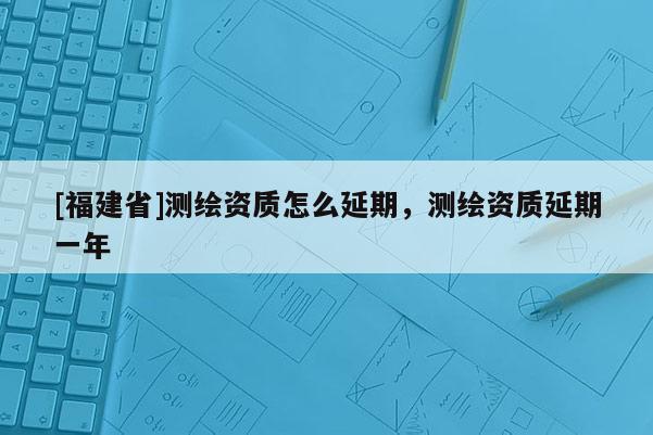 [福建省]測(cè)繪資質(zhì)怎么延期，測(cè)繪資質(zhì)延期一年