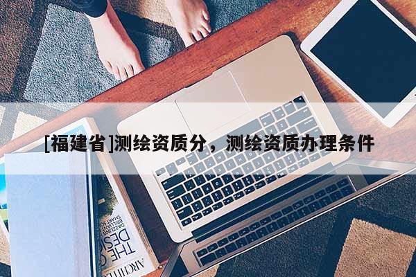 [福建省]測(cè)繪資質(zhì)分，測(cè)繪資質(zhì)辦理?xiàng)l件