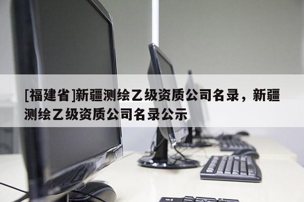 [福建省]新疆測繪乙級資質(zhì)公司名錄，新疆測繪乙級資質(zhì)公司名錄公示