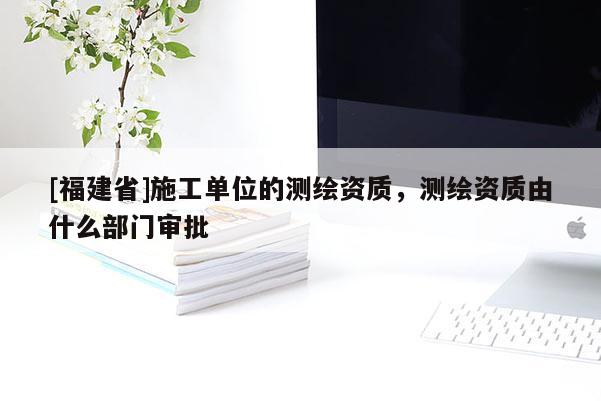 [福建省]施工單位的測(cè)繪資質(zhì)，測(cè)繪資質(zhì)由什么部門審批