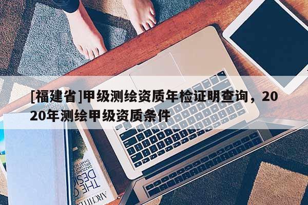 [福建省]甲級(jí)測(cè)繪資質(zhì)年檢證明查詢，2020年測(cè)繪甲級(jí)資質(zhì)條件