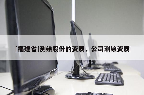 [福建省]測繪股份的資質(zhì)，公司測繪資質(zhì)